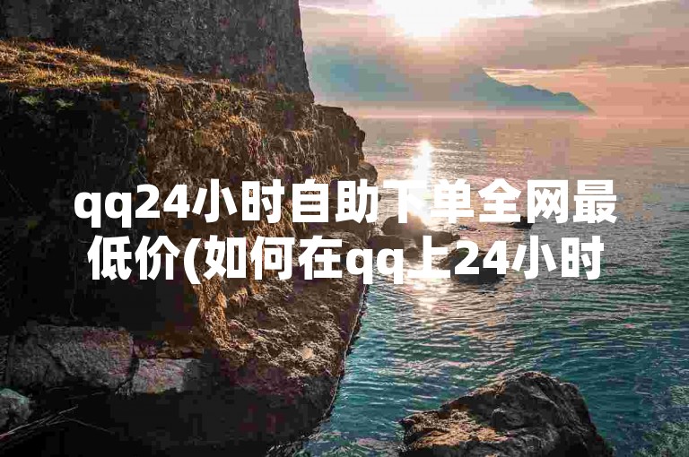 qq24小时自助下单全网最低价(如何在qq上24小时自助下单享受全网最低价)。