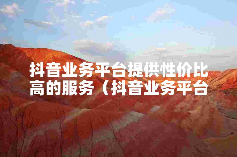 抖音业务平台提供性价比高的服务（抖音业务平台推出经济实惠的优惠活动）。
