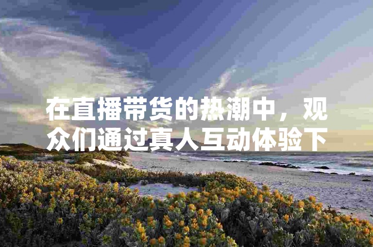 在直播带货的热潮中，观众们通过真人互动体验下单的乐趣，同时享受dy平台上的低价优惠。