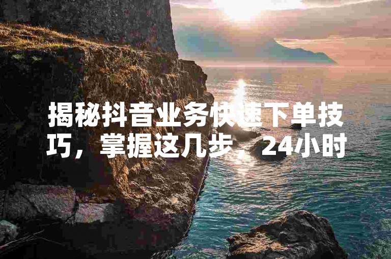 揭秘抖音业务快速下单技巧，掌握这几步，24小时内轻松搞定！