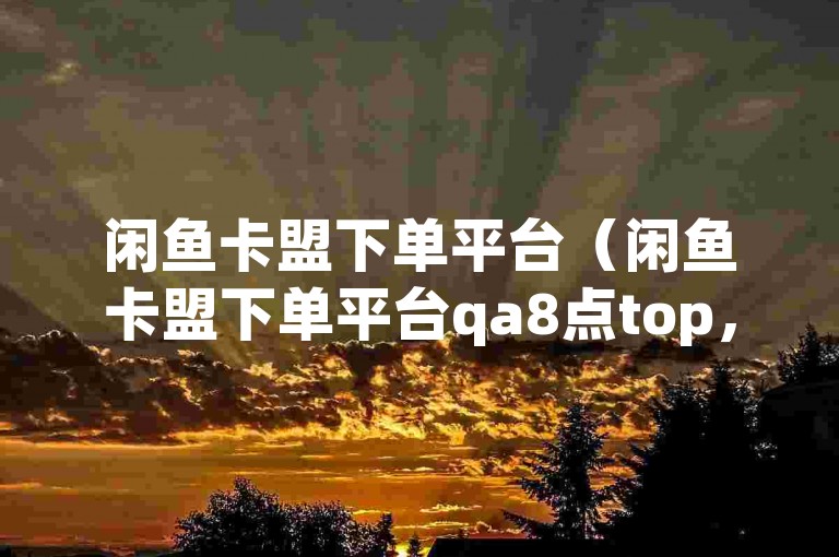 闲鱼卡盟下单平台（闲鱼卡盟下单平台qa8点top，轻松下单，快捷方便）