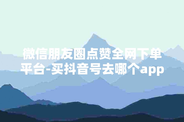 微信朋友圈点赞全网下单平台-买抖音号去哪个app。