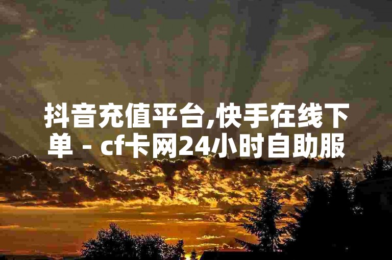 抖音充值平台,快手在线下单 - cf卡网24小时自助服务 - 卡盟发卡网免费下单
