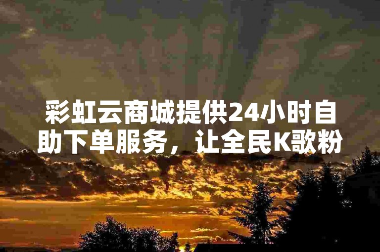 彩虹云商城提供24小时自助下单服务，让全民K歌粉丝轻松增长。