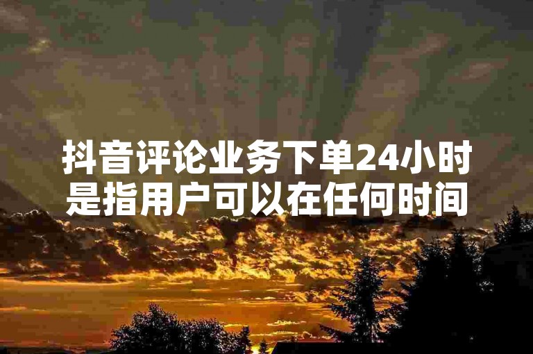 抖音评论业务下单24小时是指用户可以在任何时间下单购买抖音评论服务。