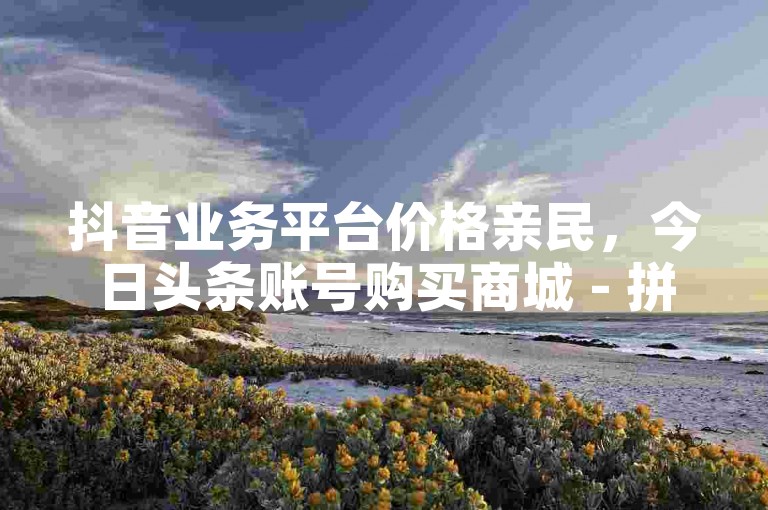抖音业务平台价格亲民，今日头条账号购买商城 - 拼多多砍价软件代砍服务 - Ks 低价双击服务。