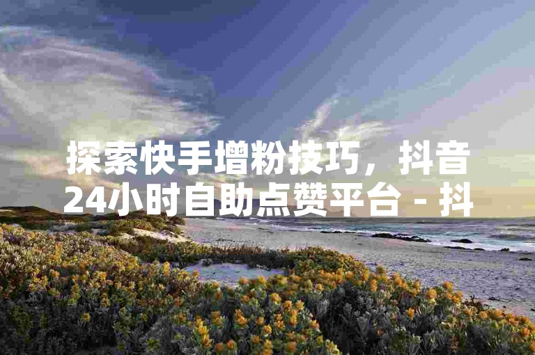 探索快手增粉技巧，抖音24小时自助点赞平台 - 抖音互动服务 - 抖音在线业务最优价格。
