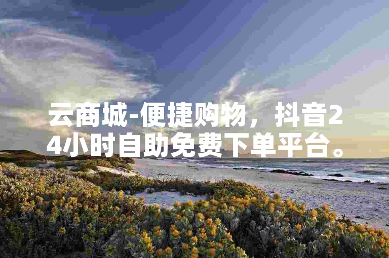 云商城-便捷购物，抖音24小时自助免费下单平台。