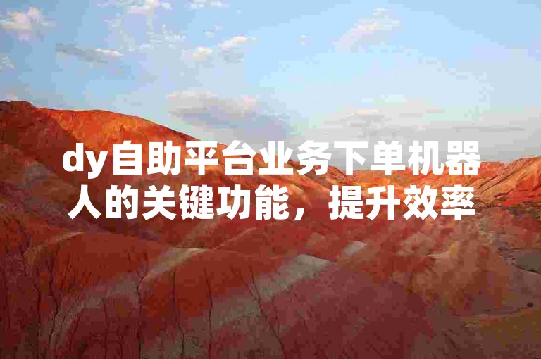 dy自助平台业务下单机器人的关键功能，提升效率与精确性的技术革新！运营者首选！