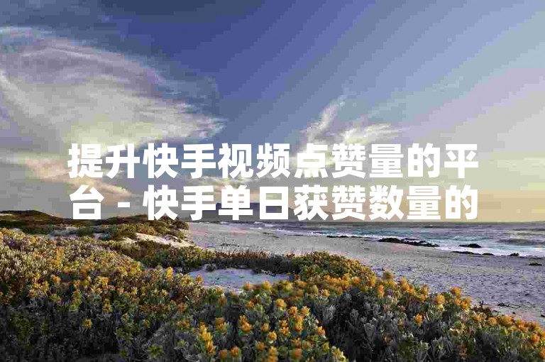 提升快手视频点赞量的平台 - 快手单日获赞数量的顶峰是多少
