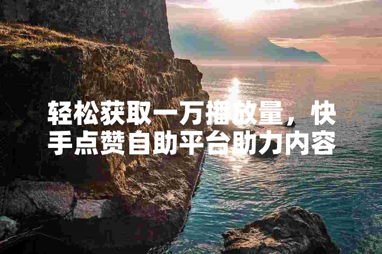 轻松获取一万播放量，快手点赞自助平台助力内容创作者。