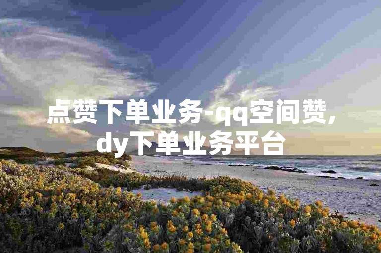 点赞下单业务-qq空间赞,dy下单业务平台