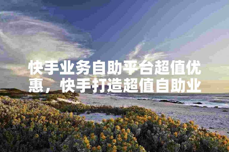 快手业务自助平台超值优惠，快手打造超值自助业务平台以促进内容创作者成长？