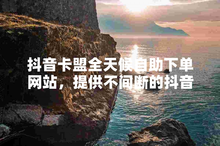抖音卡盟全天候自助下单网站，提供不间断的抖音业务服务。