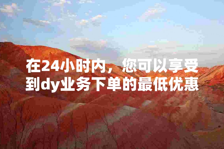 在24小时内，您可以享受到dy业务下单的最低优惠价格。