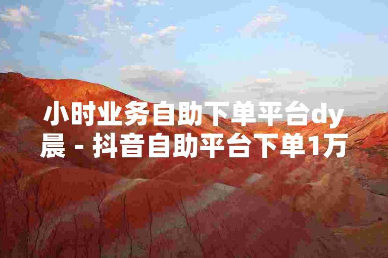 小时业务自助下单平台dy晨 - 抖音自助平台下单1万个赞，快速提升您的社交媒体影响力。