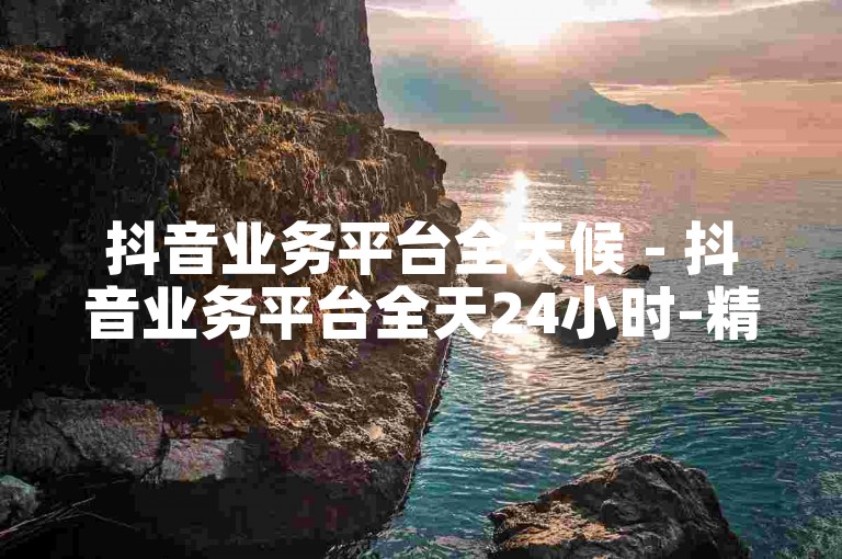 抖音业务平台全天候 - 抖音业务平台全天24小时–精彩不断！！