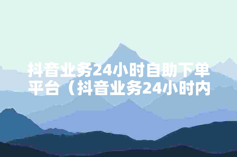 抖音业务24小时自助下单平台（抖音业务24小时内自助下单服务平台）