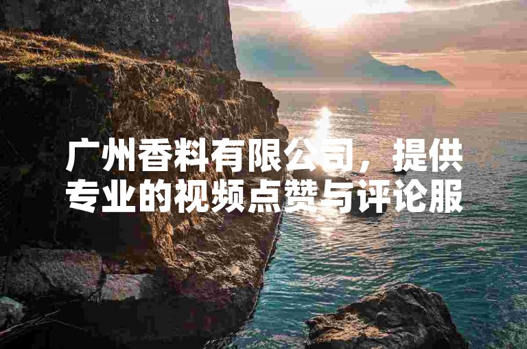 广州香料有限公司，提供专业的视频点赞与评论服务，助您快速获得高热度。