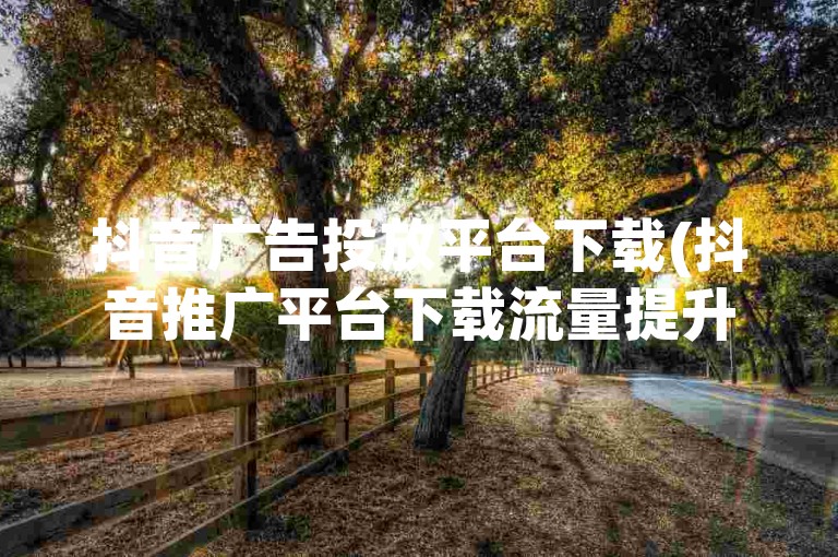 抖音广告投放平台下载(抖音推广平台下载流量提升)