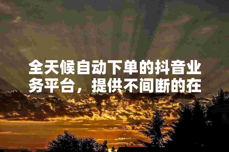 全天候自动下单的抖音业务平台，提供不间断的在线服务。