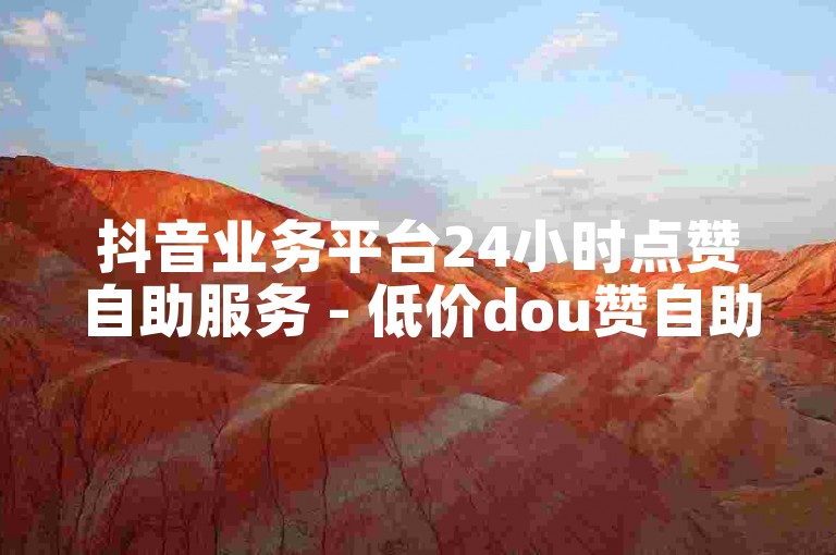 抖音业务平台24小时点赞自助服务 - 低价dou赞自助下单平台