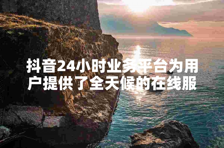 抖音24小时业务平台为用户提供了全天候的在线服务，确保商家能够随时处理订单和客户咨询。