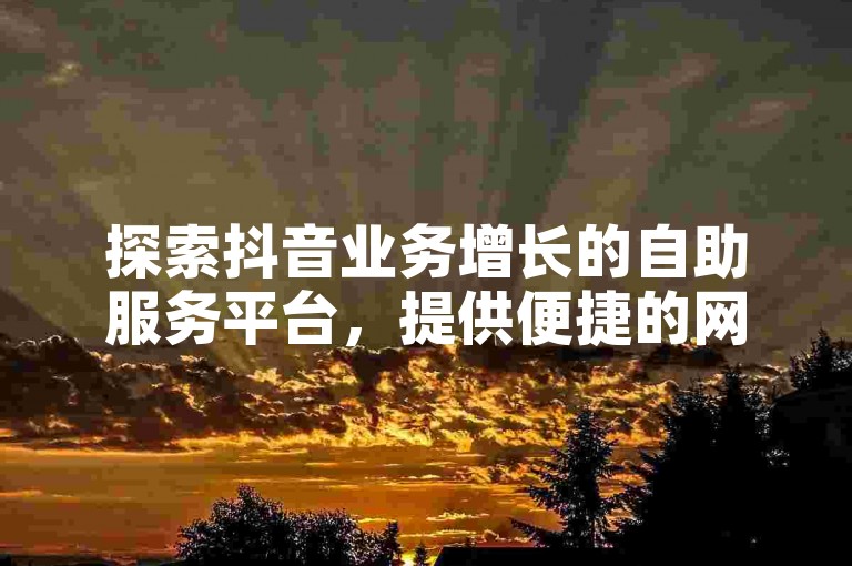 探索抖音业务增长的自助服务平台，提供便捷的网站和微信下单选项。