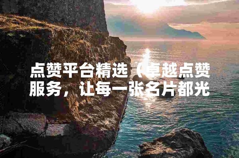 点赞平台精选（卓越点赞服务，让每一张名片都光彩夺目！）