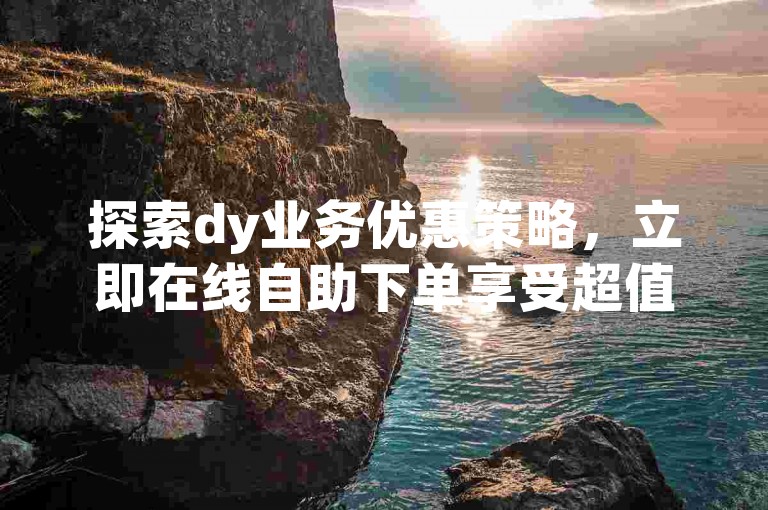 探索dy业务优惠策略，立即在线自助下单享受超值低价。
