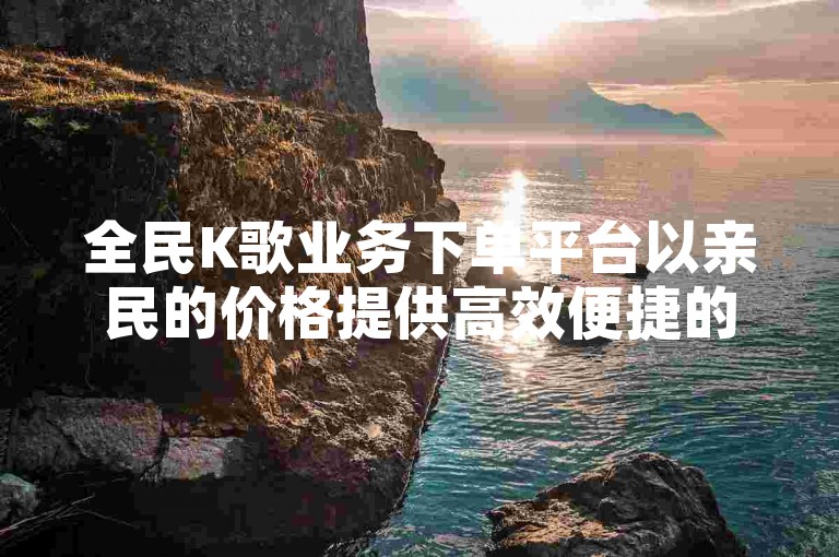 全民K歌业务下单平台以亲民的价格提供高效便捷的服务。