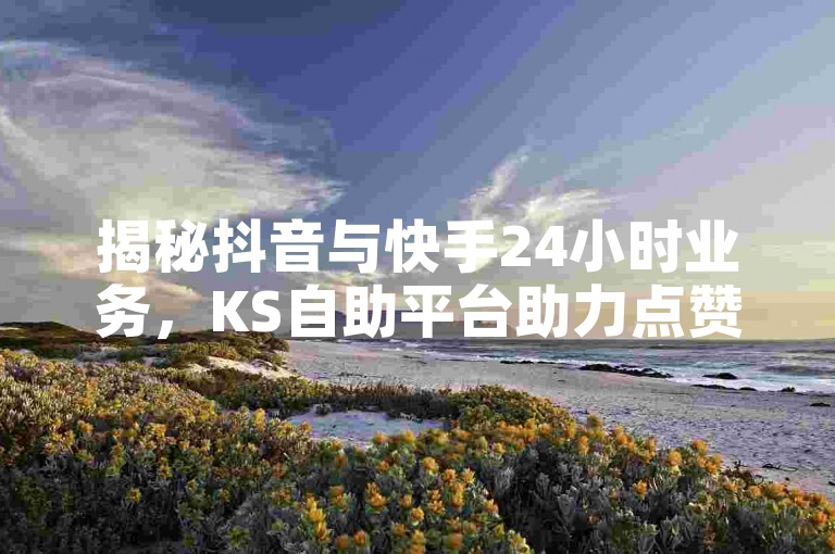 揭秘抖音与快手24小时业务，KS自助平台助力点赞秒到账，真人操作下单平台最新动态！
