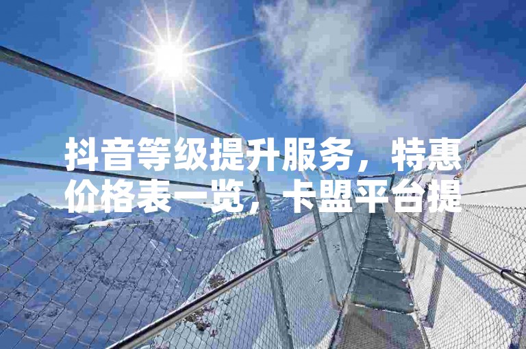 抖音等级提升服务，特惠价格表一览，卡盟平台提供经济型自助购买选项 - 探索抖音账号增值路径 - ks平台实现成本效益下单。