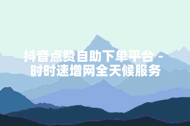 抖音点赞自助下单平台 - 时时速增网全天候服务