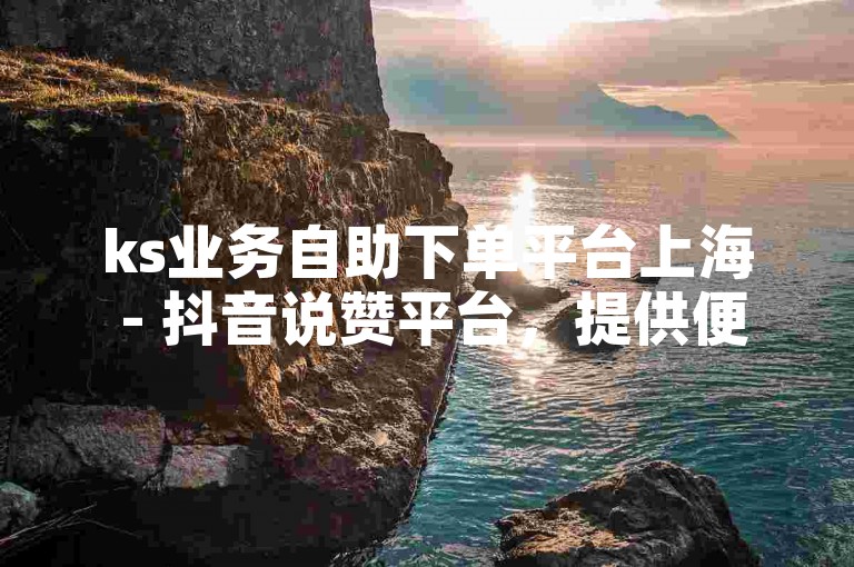 ks业务自助下单平台上海 - 抖音说赞平台，提供便捷的服务，让用户轻松获得点赞。
