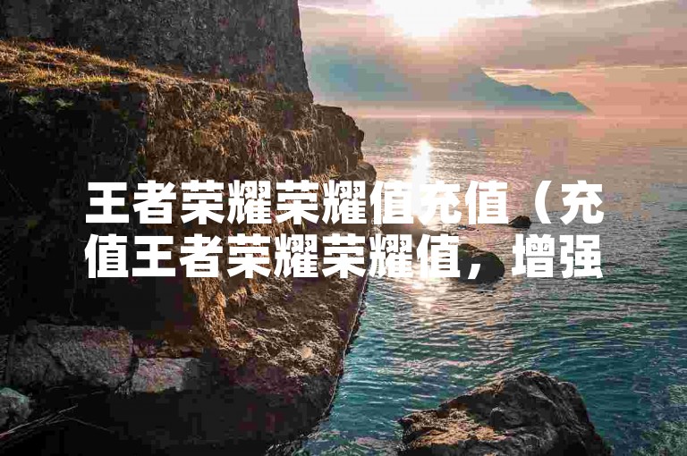 王者荣耀荣耀值充值（充值王者荣耀荣耀值，增强游戏体验感受）