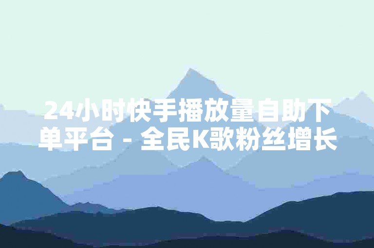 24小时快手播放量自助下单平台 - 全民K歌粉丝增长服务
