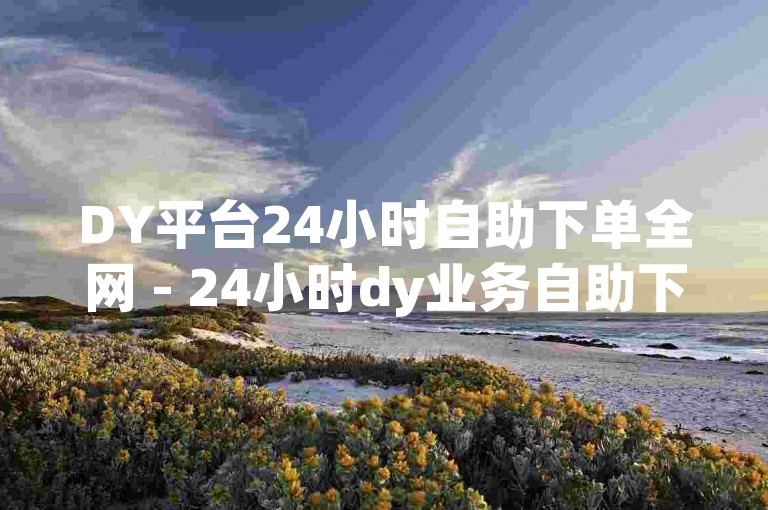 DY平台24小时自助下单全网 - 24小时dy业务自助下单平台,dy免费自助平台下单是真的吗？