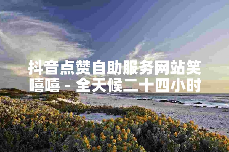 抖音点赞自助服务网站笑嘻嘻 - 全天候二十四小时提供快速涨赞服务。