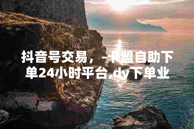抖音号交易，-卡盟自助下单24小时平台,dy下单业务平台