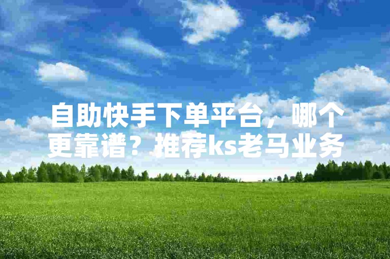 自助快手下单平台，哪个更靠谱？推荐ks老马业务自助下单。