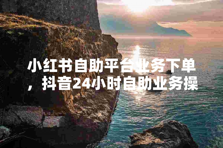 小红书自助平台业务下单，抖音24小时自助业务操作指南。