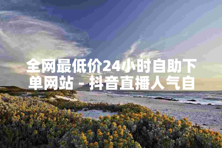 全网最低价24小时自助下单网站 - 抖音直播人气自助下单段子