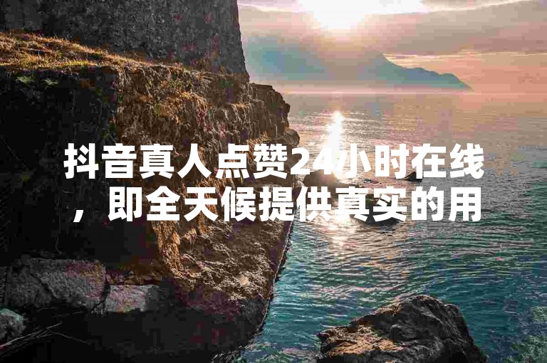抖音真人点赞24小时在线，即全天候提供真实的用户点赞服务。