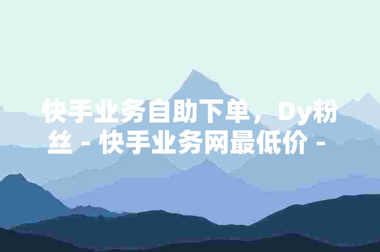 快手业务自助下单，Dy粉丝 - 快手业务网最低价 - ks自助平台业务下单真人。
