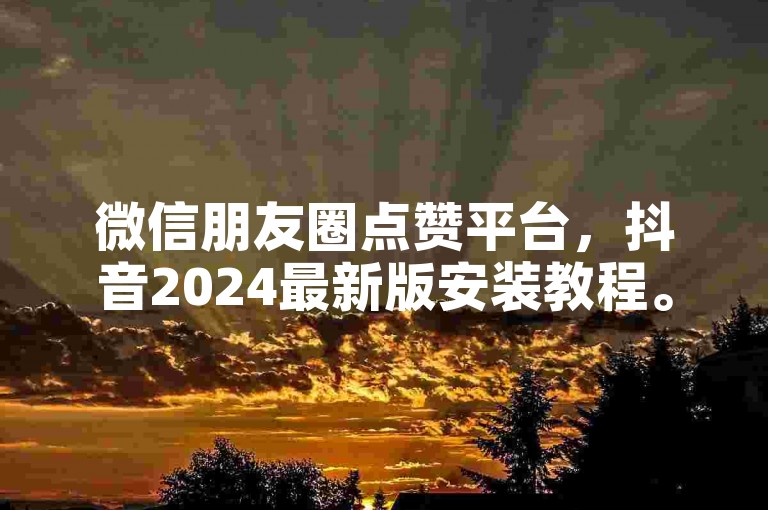 微信朋友圈点赞平台，抖音2024最新版安装教程。