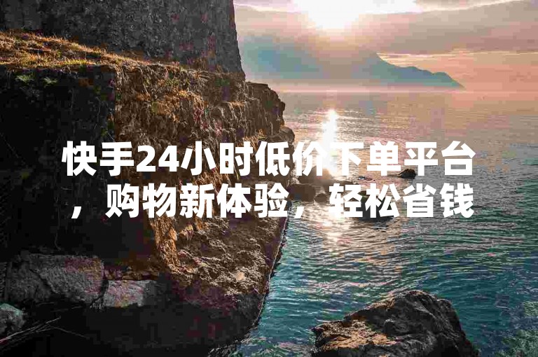 快手24小时低价下单平台，购物新体验，轻松省钱！