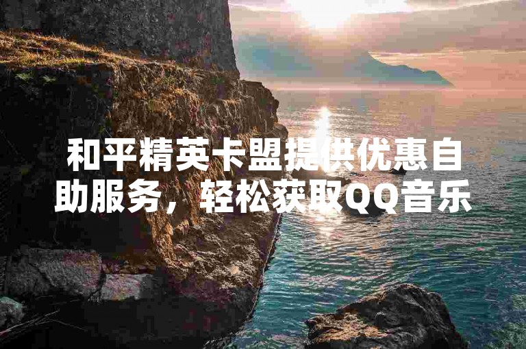 和平精英卡盟提供优惠自助服务，轻松获取QQ音乐会员。