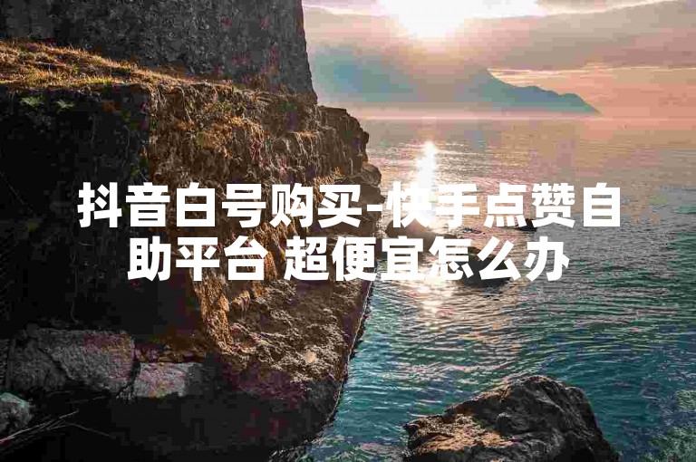 抖音白号购买-快手点赞自助平台 超便宜怎么办