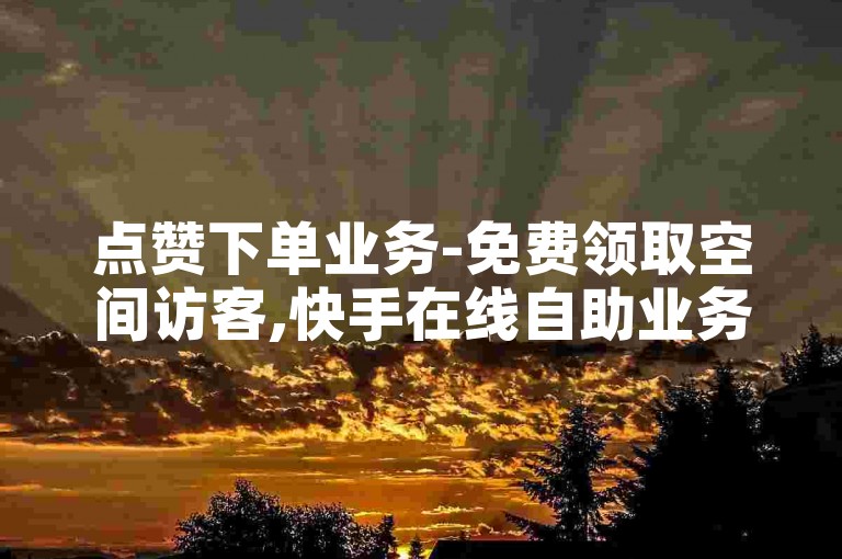 点赞下单业务-免费领取空间访客,快手在线自助业务平台